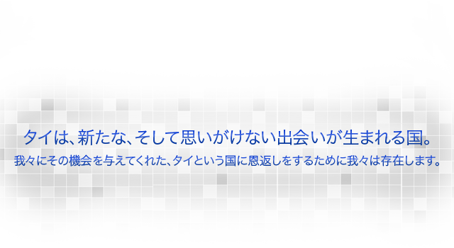 タイは、新たな、そして思いがけない出会いが生まれる国。我々にその機会を与えてくれた、タイという国に恩返しをするために我々は存在します。