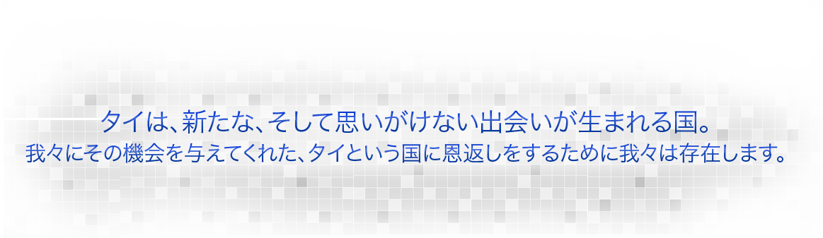 タイは、新たな、そして思いがけない出会いが生まれる国。我々にその機会を与えてくれた、タイという国に恩返しをするために我々は存在します。